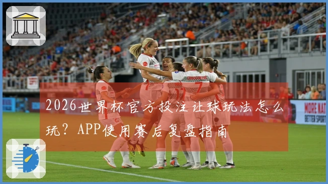 2026世界杯官方投注让球玩法怎么玩？APP使用赛后复盘指南